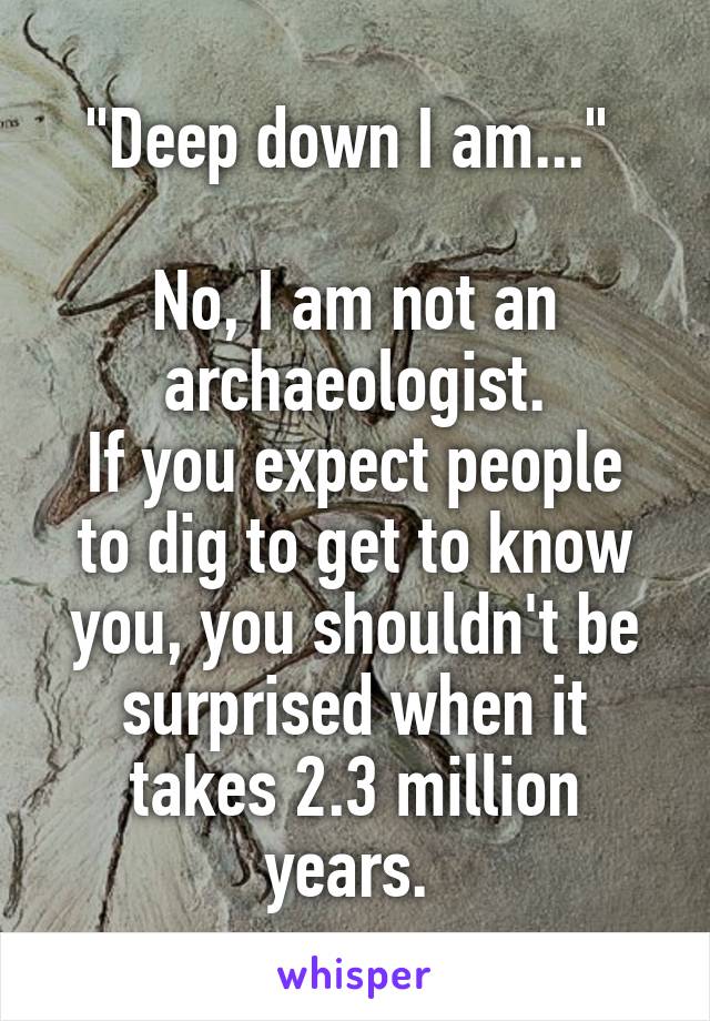"Deep down I am..." 

No, I am not an archaeologist.
If you expect people to dig to get to know you, you shouldn't be surprised when it takes 2.3 million years. 
