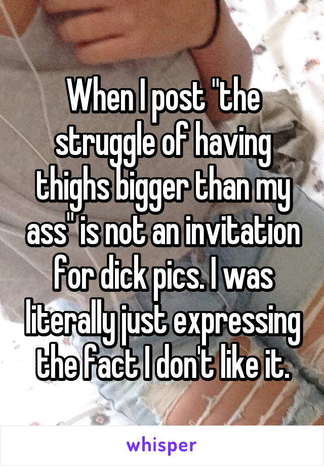 When I post "the struggle of having thighs bigger than my ass" is not an invitation for dick pics. I was literally just expressing the fact I don't like it.