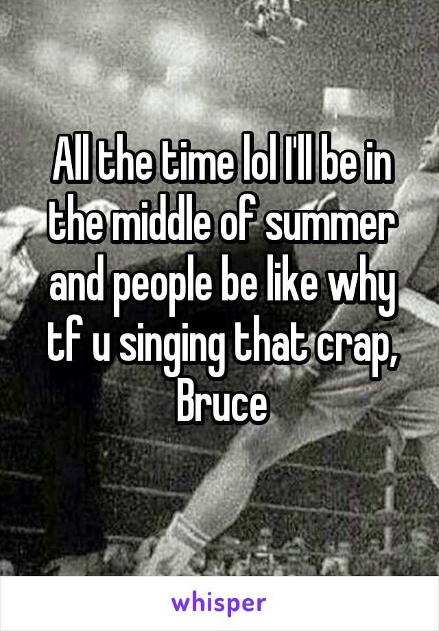 All the time lol I'll be in the middle of summer and people be like why tf u singing that crap, Bruce

