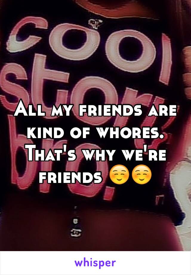 All my friends are kind of whores. That's why we're friends ☺️☺️