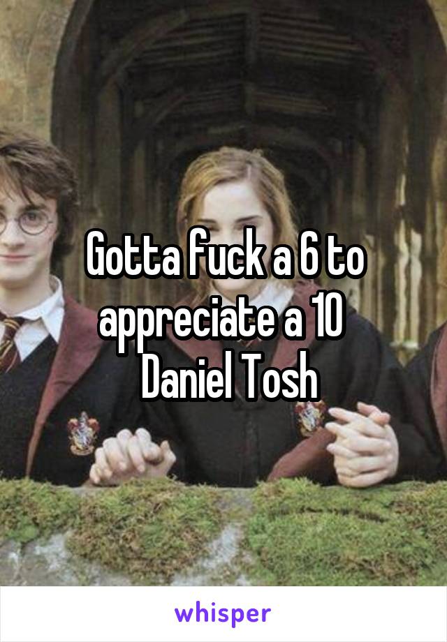 Gotta fuck a 6 to appreciate a 10 
 Daniel Tosh