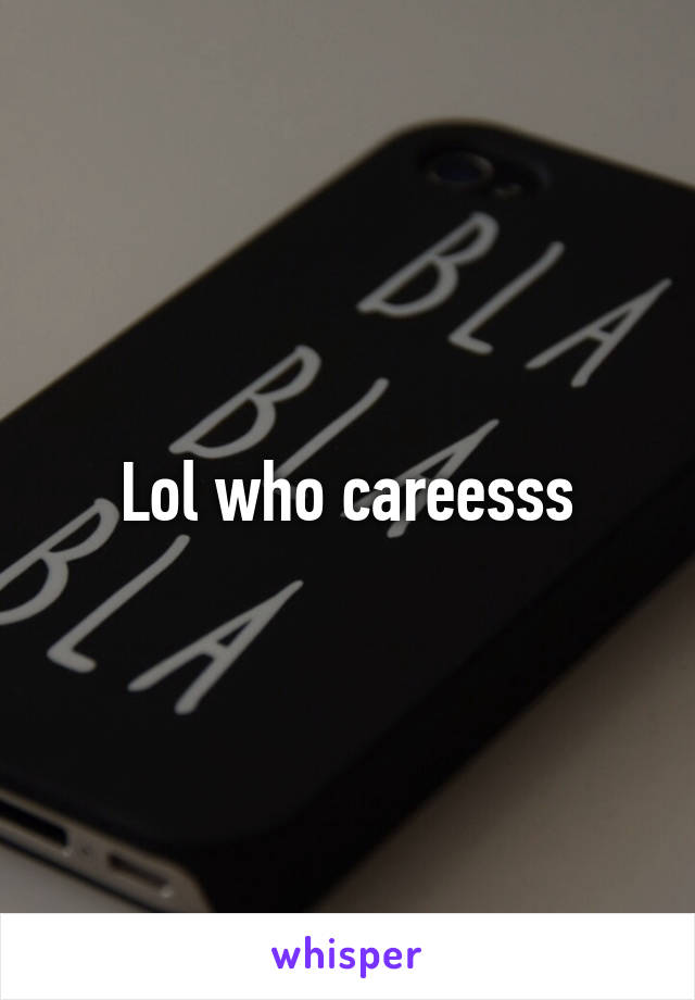 Lol who careesss