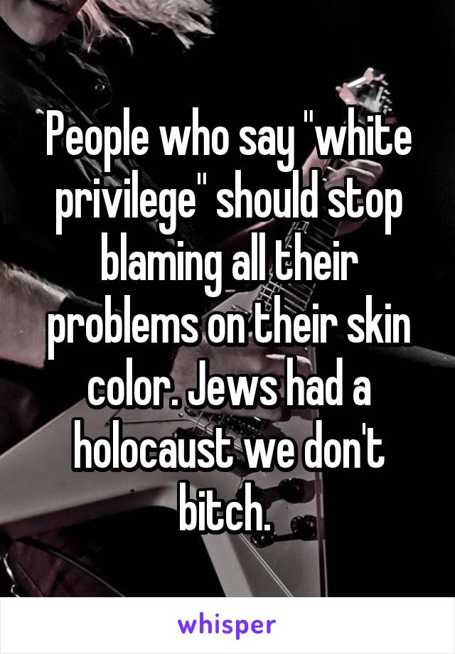 People who say "white privilege" should stop blaming all their problems on their skin color. Jews had a holocaust we don't bitch. 