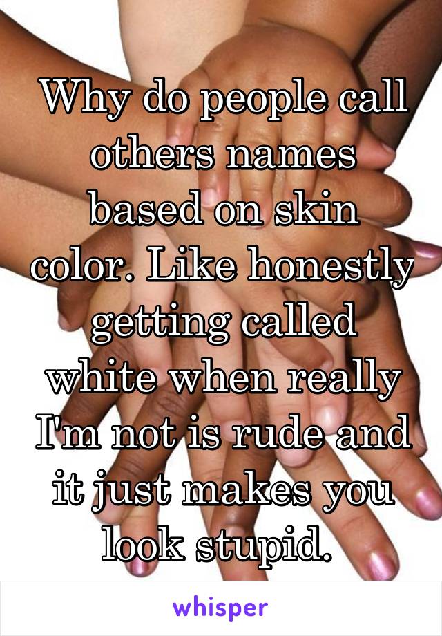 Why do people call others names based on skin color. Like honestly getting called white when really I'm not is rude and it just makes you look stupid. 