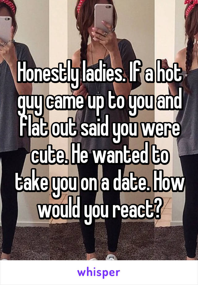 Honestly ladies. If a hot guy came up to you and flat out said you were cute. He wanted to take you on a date. How would you react?