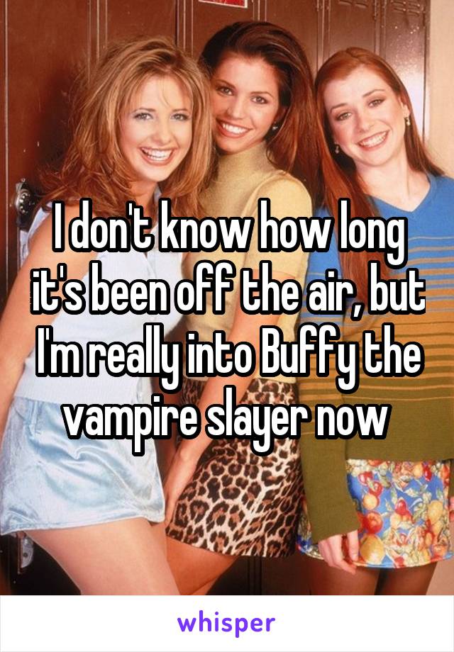 I don't know how long it's been off the air, but I'm really into Buffy the vampire slayer now 