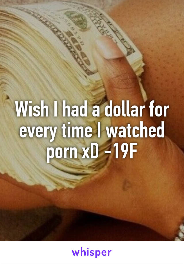 Wish I had a dollar for every time I watched porn xD -19F