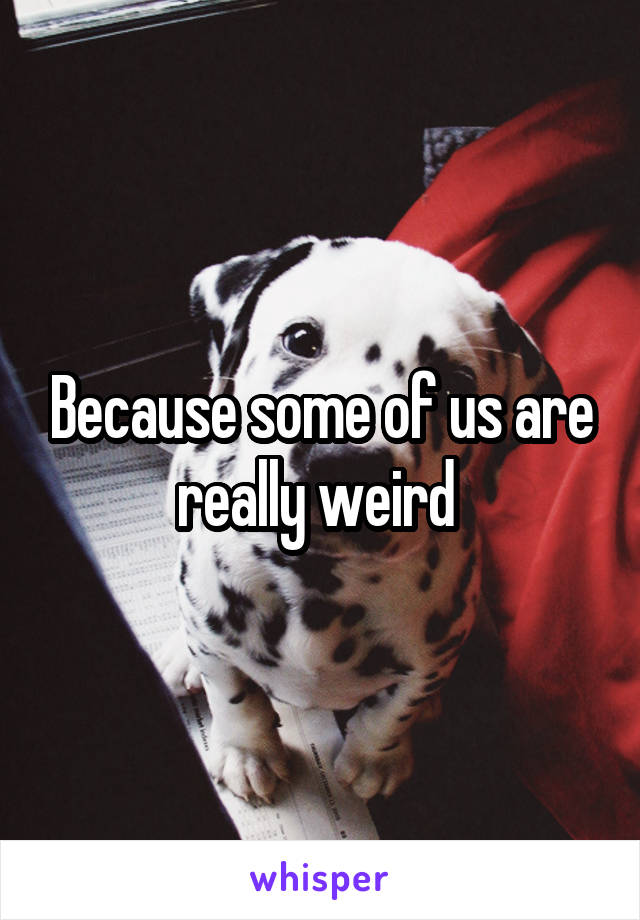 Because some of us are really weird 