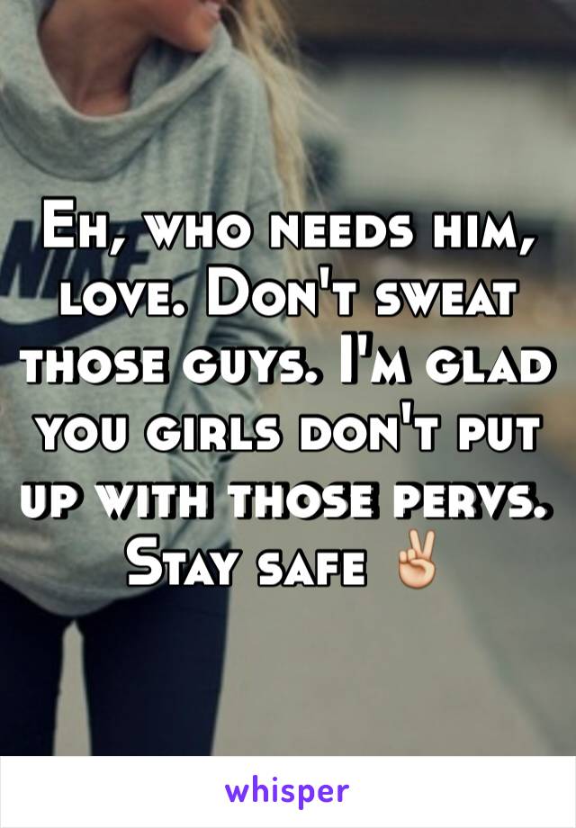 Eh, who needs him, love. Don't sweat those guys. I'm glad you girls don't put up with those pervs. Stay safe ✌️