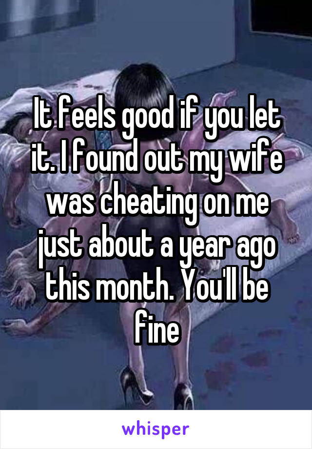 It feels good if you let it. I found out my wife was cheating on me just about a year ago this month. You'll be fine