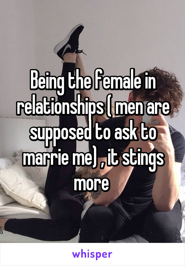 Being the female in relationships ( men are supposed to ask to marrie me) , it stings more 