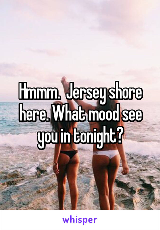 Hmmm.  Jersey shore here. What mood see you in tonight?