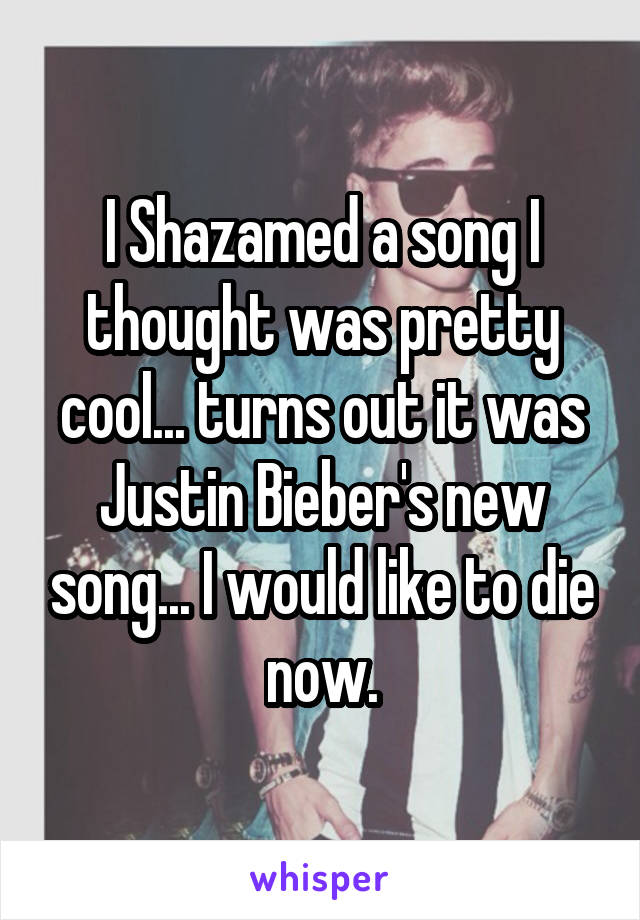 I Shazamed a song I thought was pretty cool... turns out it was Justin Bieber's new song... I would like to die now.