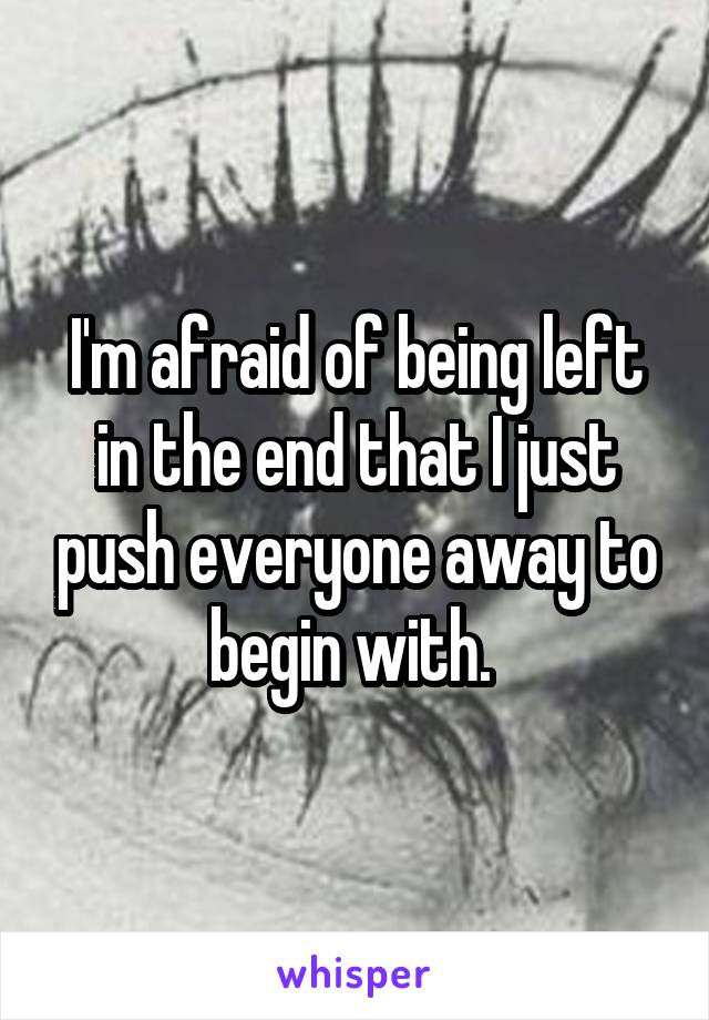 I'm afraid of being left in the end that I just push everyone away to begin with. 