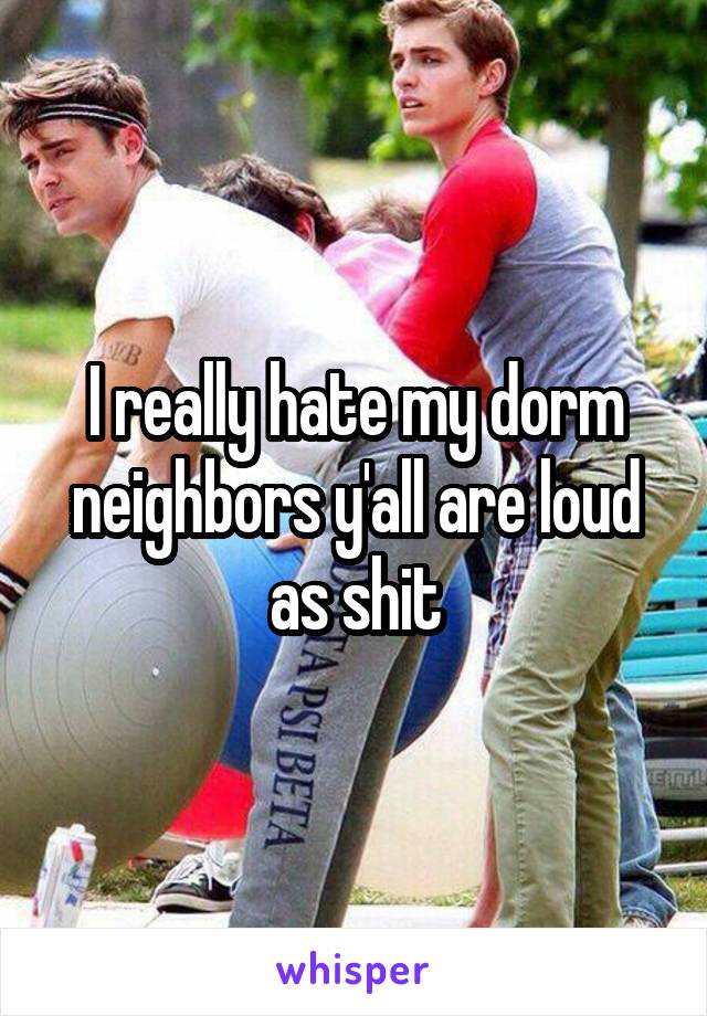I really hate my dorm neighbors y'all are loud as shit