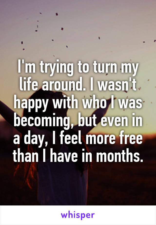 I'm trying to turn my life around. I wasn't happy with who I was becoming, but even in a day, I feel more free than I have in months.