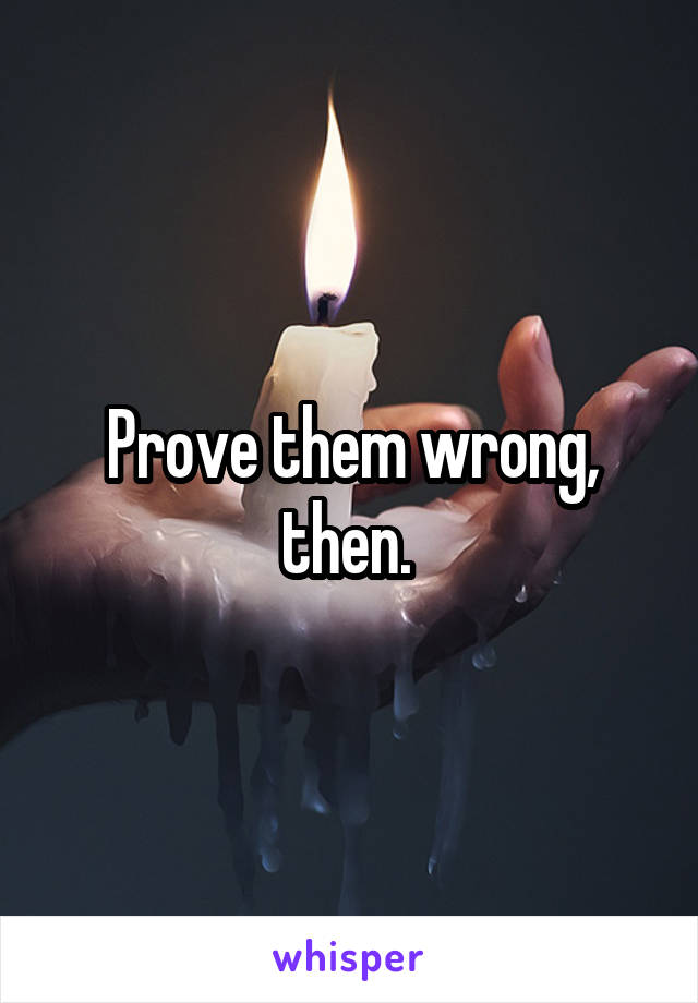 Prove them wrong, then. 