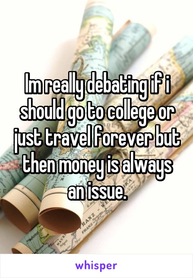 Im really debating if i should go to college or just travel forever but then money is always an issue.