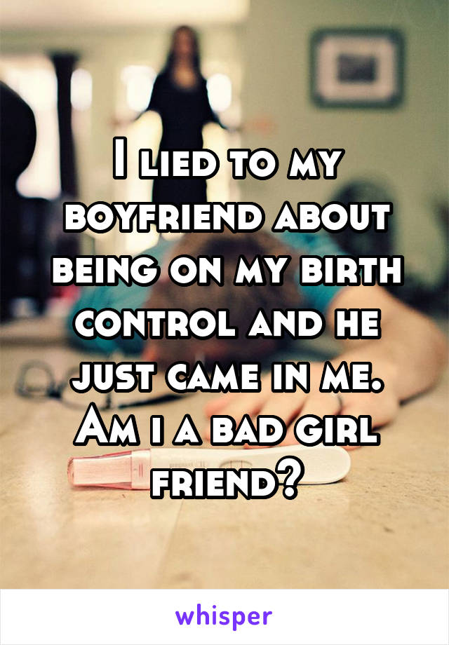 I lied to my boyfriend about being on my birth control and he just came in me.
Am i a bad girl friend?