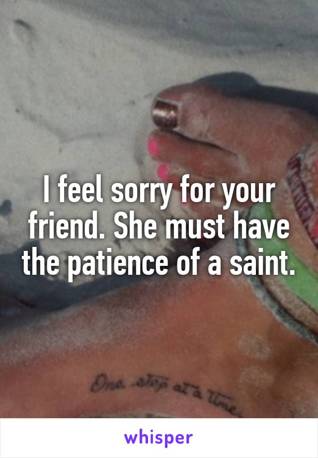 I feel sorry for your friend. She must have the patience of a saint.