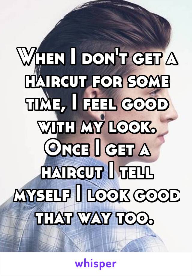 When I don't get a haircut for some time, I feel good with my look. Once I get a haircut I tell myself I look good that way too. 