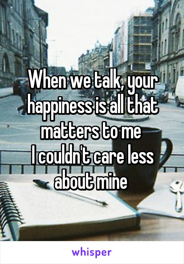 When we talk, your happiness is all that matters to me 
I couldn't care less about mine 