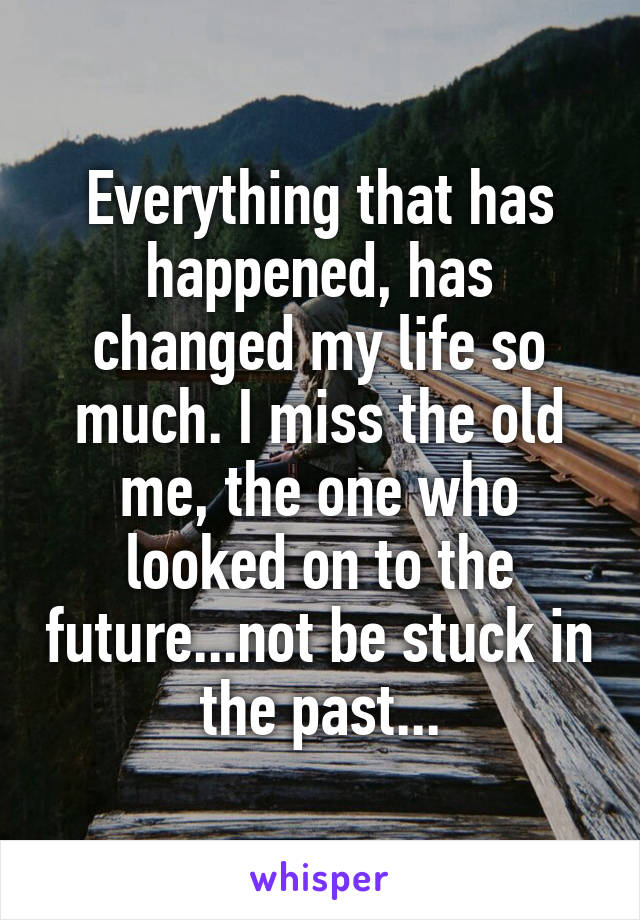 Everything that has happened, has changed my life so much. I miss the old me, the one who looked on to the future...not be stuck in the past...