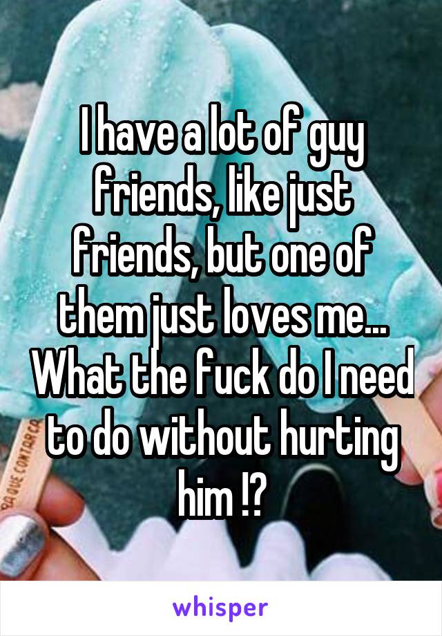 I have a lot of guy friends, like just friends, but one of them just loves me... What the fuck do I need to do without hurting him !?