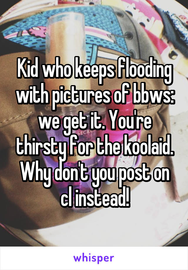 Kid who keeps flooding with pictures of bbws: we get it. You're thirsty for the koolaid. Why don't you post on cl instead!