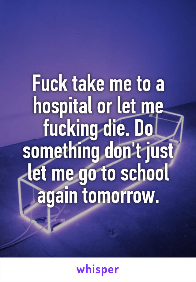 Fuck take me to a hospital or let me fucking die. Do something don't just let me go to school again tomorrow.