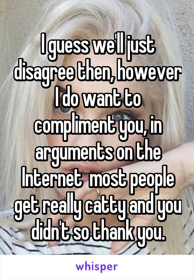 I guess we'll just disagree then, however I do want to compliment you, in arguments on the Internet  most people get really catty and you didn't so thank you.