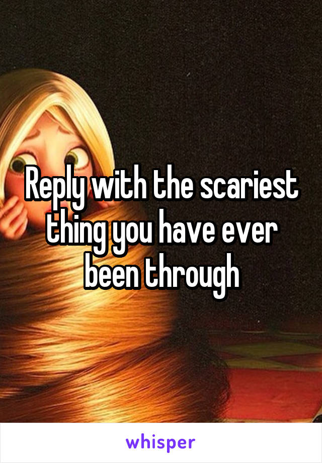 Reply with the scariest thing you have ever been through