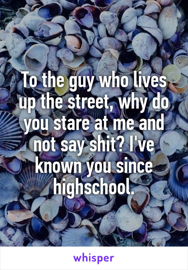 To the guy who lives up the street, why do you stare at me and not say shit? I've known you since highschool.