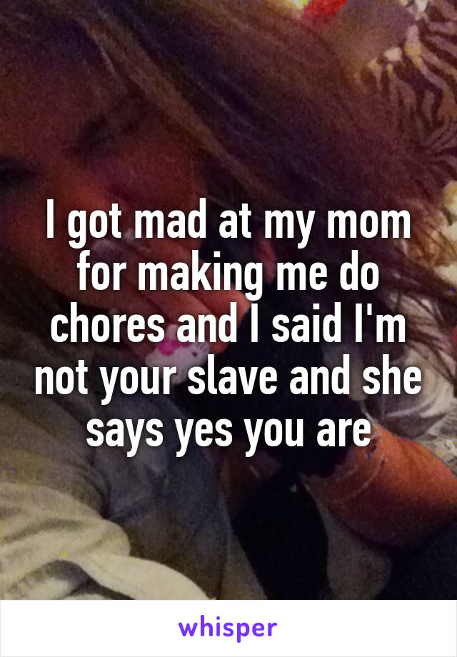 I got mad at my mom for making me do chores and I said I'm not your slave and she says yes you are