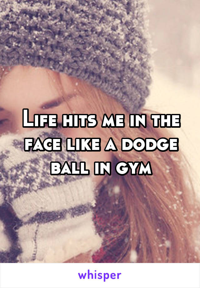 Life hits me in the face like a dodge ball in gym