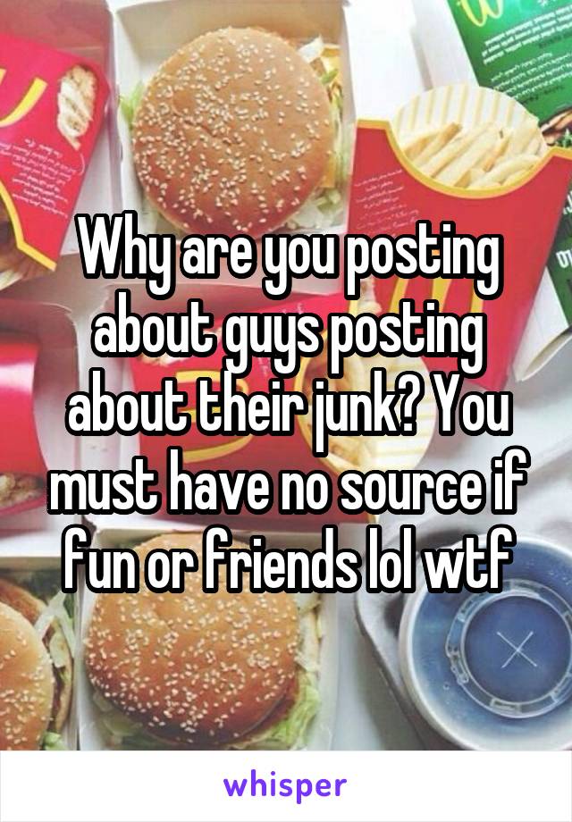 Why are you posting about guys posting about their junk? You must have no source if fun or friends lol wtf