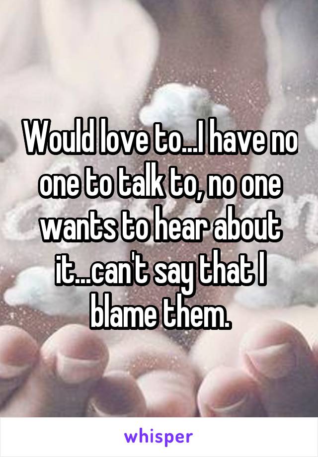 Would love to...I have no one to talk to, no one wants to hear about it...can't say that I blame them.