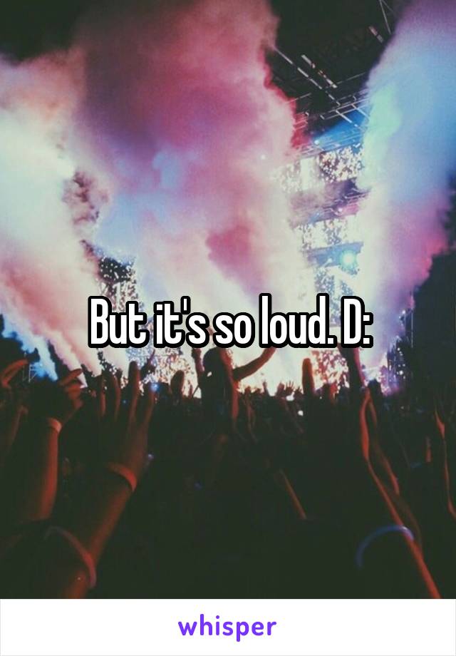 But it's so loud. D: