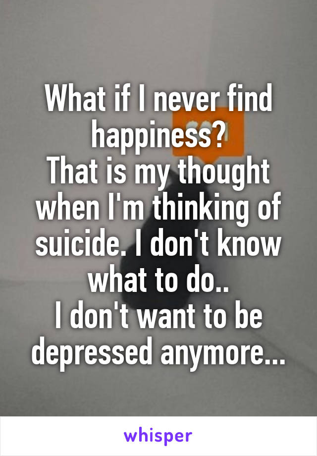 What if I never find happiness?
That is my thought when I'm thinking of suicide. I don't know what to do..
I don't want to be depressed anymore...