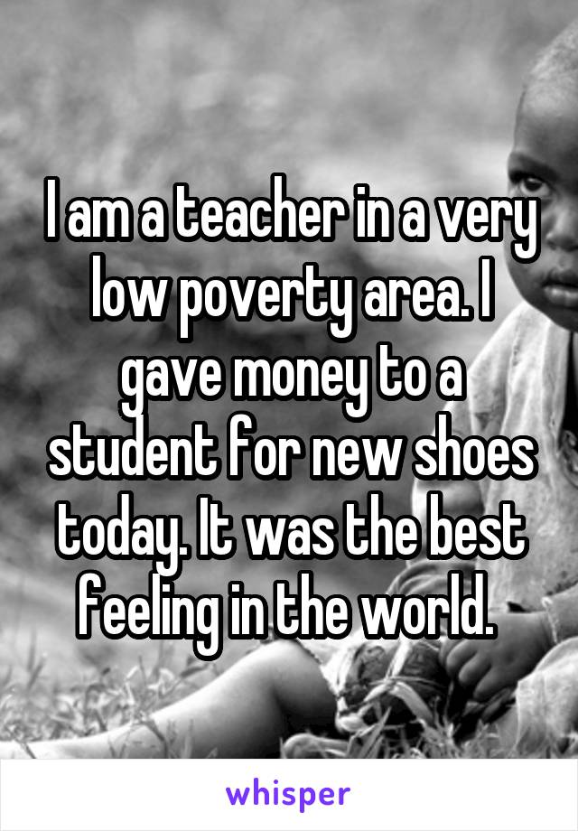 I am a teacher in a very low poverty area. I gave money to a student for new shoes today. It was the best feeling in the world. 