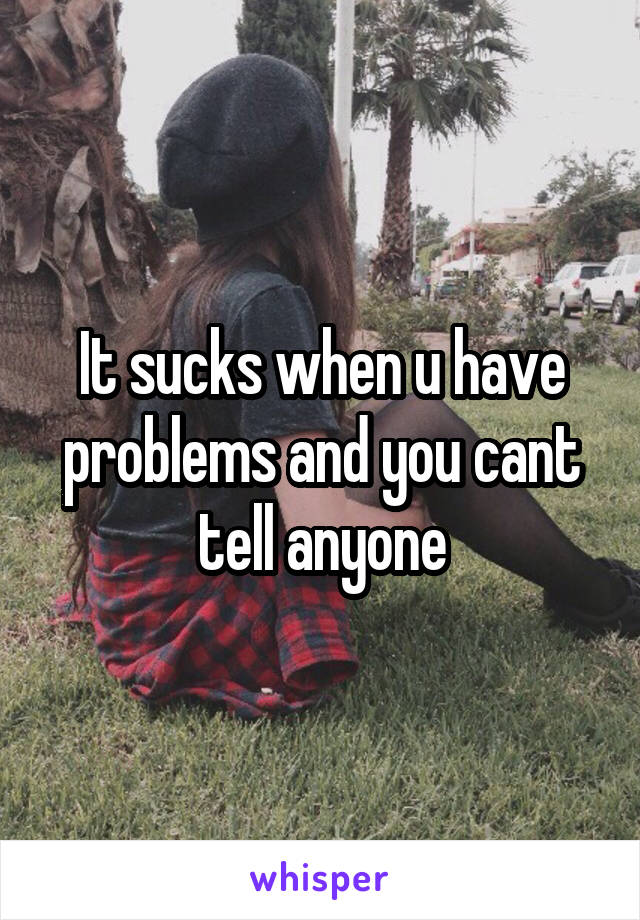 It sucks when u have problems and you cant tell anyone