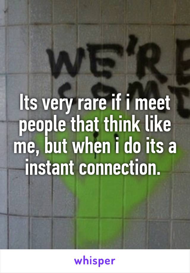 Its very rare if i meet people that think like me, but when i do its a instant connection. 