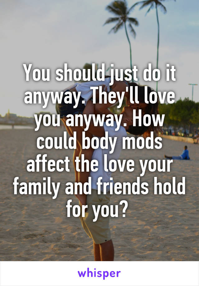 You should just do it anyway. They'll love you anyway. How could body mods affect the love your family and friends hold for you? 