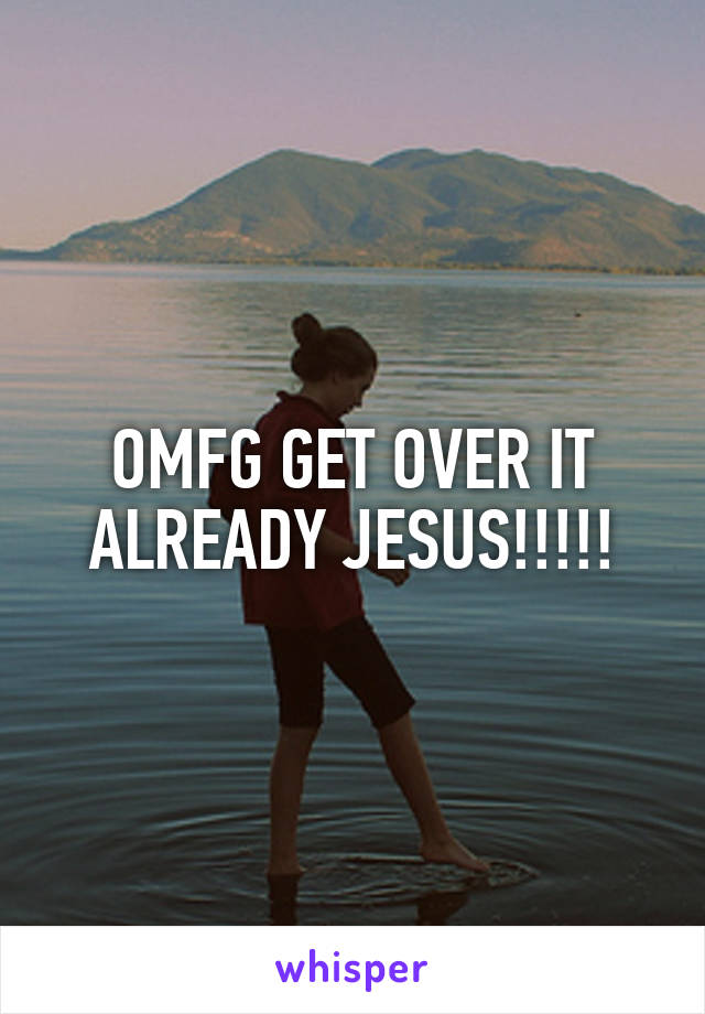 OMFG GET OVER IT ALREADY JESUS!!!!!