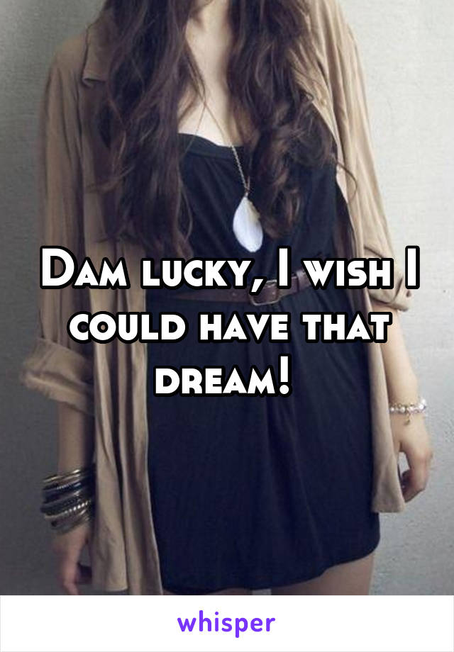 Dam lucky, I wish I could have that dream! 