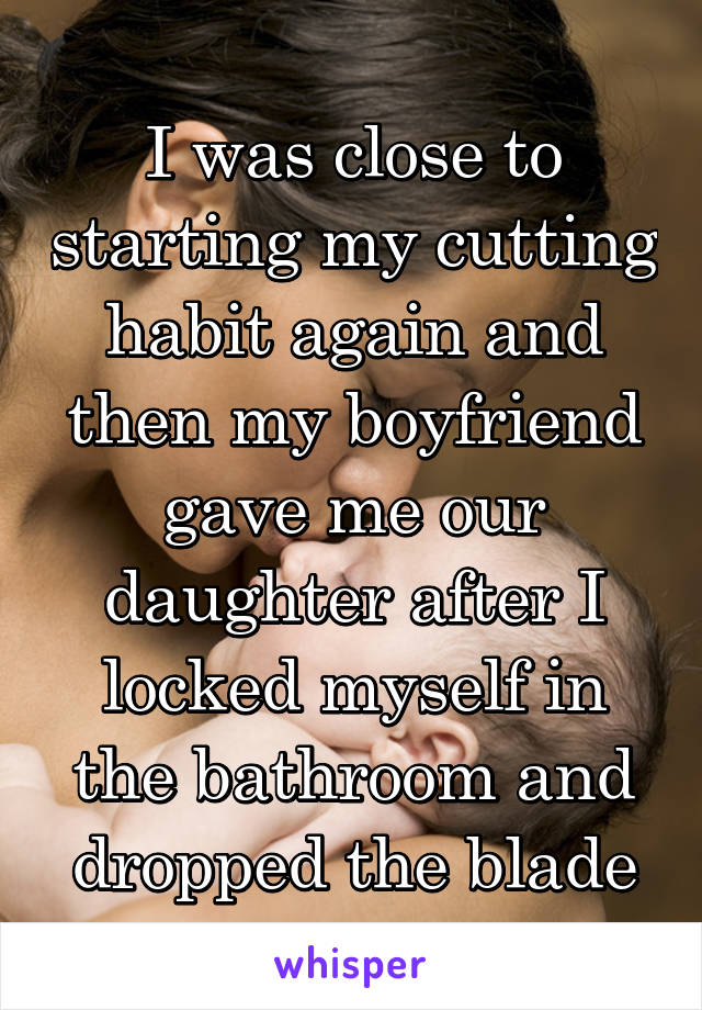 I was close to starting my cutting habit again and then my boyfriend gave me our daughter after I locked myself in the bathroom and dropped the blade