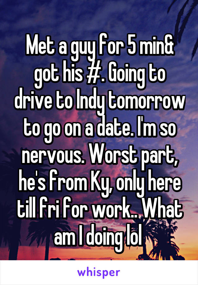 Met a guy for 5 min& got his #. Going to drive to Indy tomorrow to go on a date. I'm so nervous. Worst part, he's from Ky, only here till fri for work.. What am I doing lol 