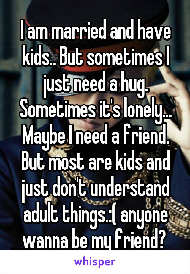 I am married and have kids.. But sometimes I just need a hug. Sometimes it's lonely... Maybe I need a friend. But most are kids and just don't understand adult things.:( anyone wanna be my friend? 