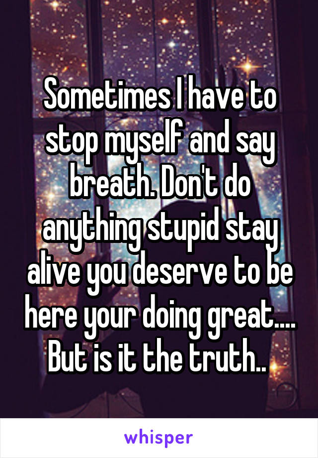 Sometimes I have to stop myself and say breath. Don't do anything stupid stay alive you deserve to be here your doing great.... But is it the truth.. 