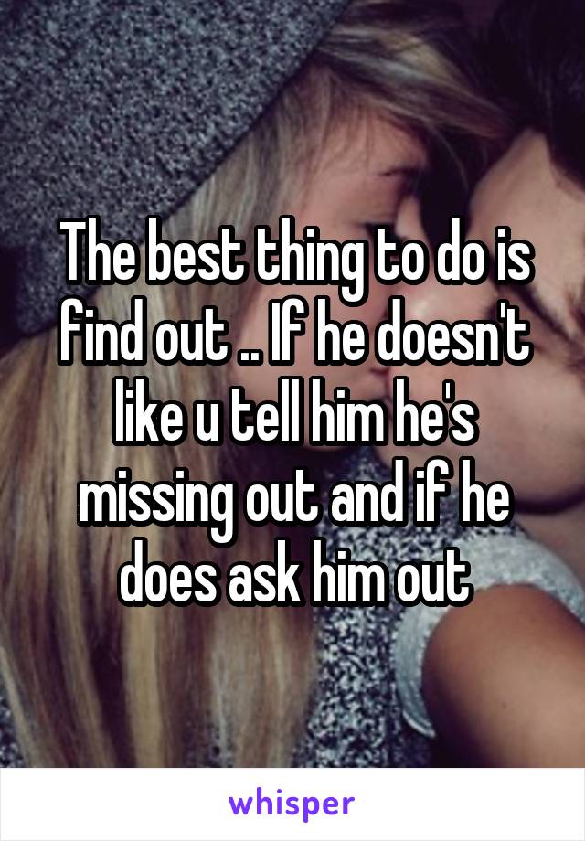 The best thing to do is find out .. If he doesn't like u tell him he's missing out and if he does ask him out
